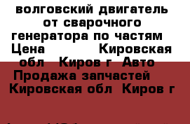 волговский двигатель от сварочного генератора по частям › Цена ­ 1 000 - Кировская обл., Киров г. Авто » Продажа запчастей   . Кировская обл.,Киров г.